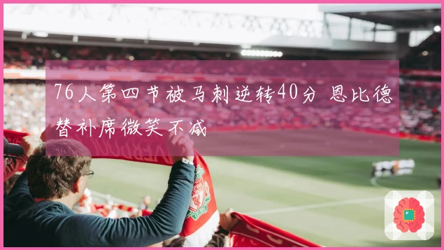 76人第四节被马刺逆转40分 恩比德替补席微笑不减