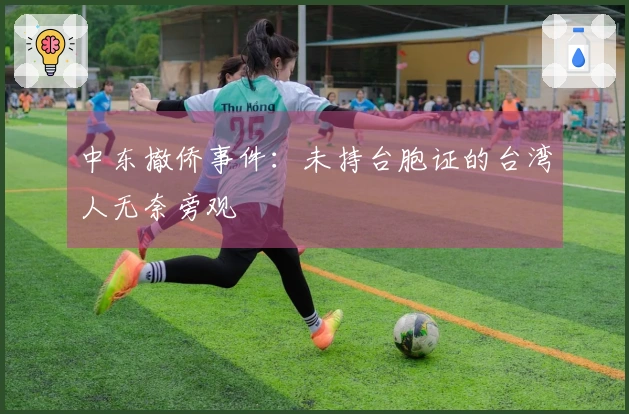 中东撤侨事件：未持台胞证的台湾人无奈旁观