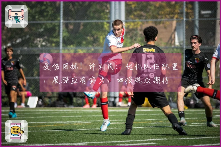 受伤困扰！许利民：优化队伍配置，展现应有实力，回报观众期待