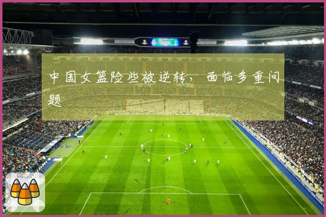 中国女篮险些被逆转，面临多重问题