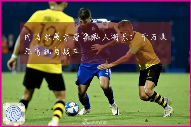 内马尔展示奢华私人游乐：千万美元飞机与战车