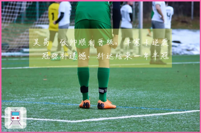 吴易昺张帅顺利晋级，丰塞卡逆袭奪冠弥补遗憾，科达结束一年半冠军 drought