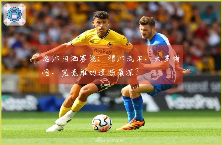 名帅泪洒赛场：穆帅流泪，大罗悔悟，究竟谁的遗憾最深？