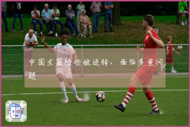 中国女篮险些被逆转，面临多重问题