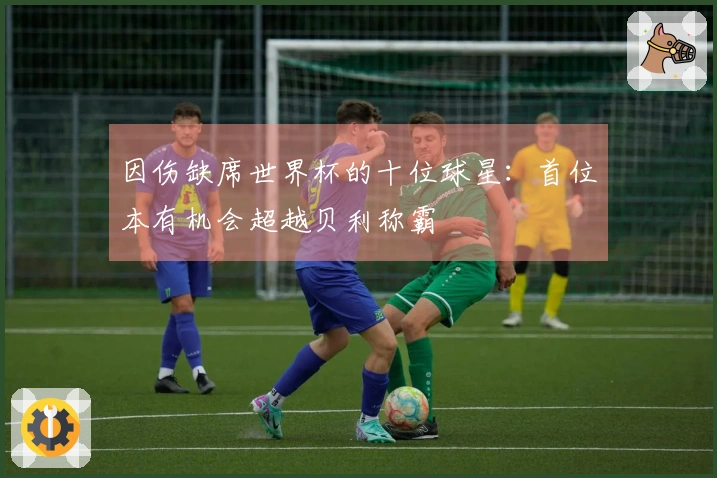 因伤缺席世界杯的十位球星：首位本有机会超越贝利称霸