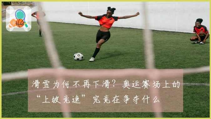 滑雪为何不再下滑？奥运赛场上的“上坡竞速”究竟在争夺什么