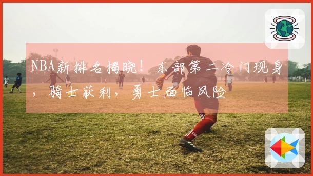 NBA新排名揭晓！东部第二冷门现身，骑士获利，勇士面临风险