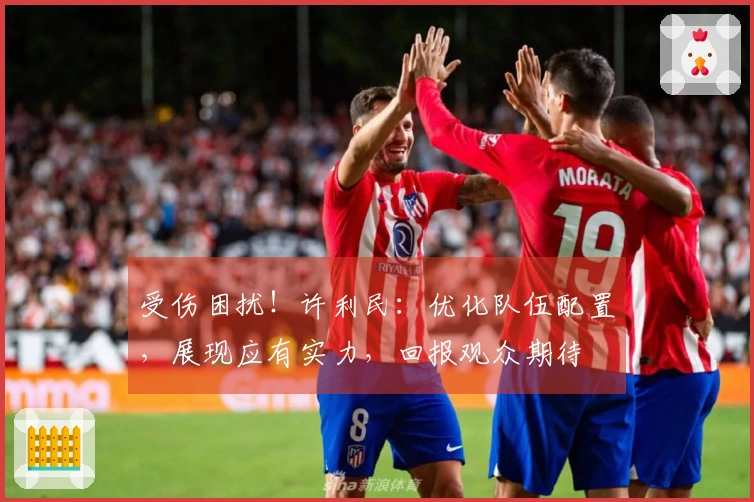 受伤困扰!许利民:优化队伍配置,展现应有实力,回报观众期待