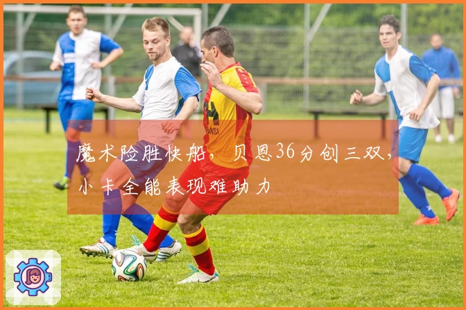 魔术险胜快船，贝恩36分创三双，小卡全能表现难助力